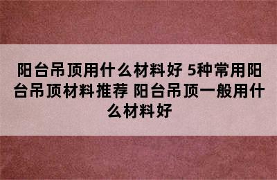 阳台吊顶用什么材料好 5种常用阳台吊顶材料推荐 阳台吊顶一般用什么材料好